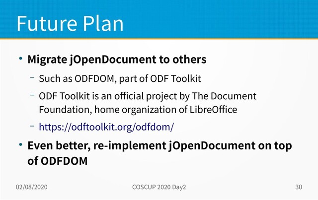 02/08/2020 COSCUP 2020 Day2 30
Future Plan
● Migrate jOpenDocument to others
– Such as ODFDOM, part of ODF Toolkit
– ODF Toolkit is an official project by The Document
Foundation, home organization of LibreOffice
– https://odftoolkit.org/odfdom/
● Even better, re-implement jOpenDocument on top
of ODFDOM

