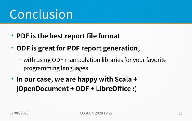 02/08/2020 COSCUP 2020 Day2 32
Conclusion
● PDF is the best report file format
● ODF is great for PDF report generation,
– with using ODF manipulation libraries for your favorite
programming languages
● In our case, we are happy with Scala +
jOpenDocument + ODF + LibreOffice :)
