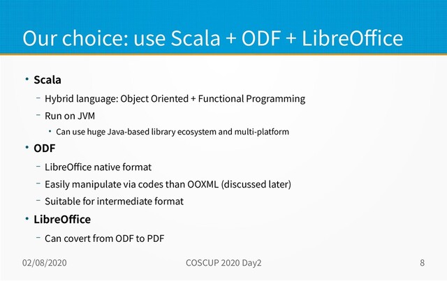 02/08/2020 COSCUP 2020 Day2 8
Our choice: use Scala + ODF + LibreOffice
● Scala
– Hybrid language: Object Oriented + Functional Programming
– Run on JVM
● Can use huge Java-based library ecosystem and multi-platform
● ODF
– LibreOffice native format
– Easily manipulate via codes than OOXML (discussed later)
– Suitable for intermediate format
● LibreOffice
– Can covert from ODF to PDF
