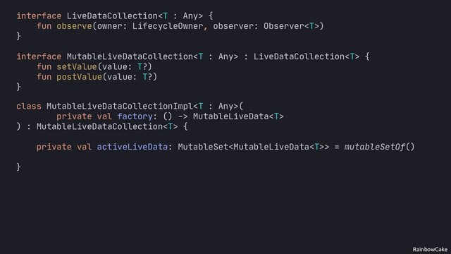 RainbowCake
class MutableLiveDataCollectionImpl(
private val factory: () -> MutableLiveData
) : MutableLiveDataCollection {
private val activeLiveData: MutableSet> = mutableSetOf()
interface LiveDataCollection {
fun observe(owner: LifecycleOwner, observer: Observer)
}
interface MutableLiveDataCollection : LiveDataCollection {
fun setValue(value: T?)
fun postValue(value: T?)
}
}
