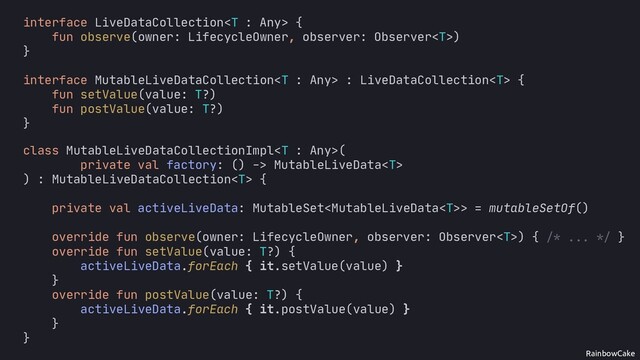 RainbowCake
val liveData = factory()
activeLiveData += liveData
// ...
interface LiveDataCollection {
fun observe(owner: LifecycleOwner, observer: Observer)
}
interface MutableLiveDataCollection : LiveDataCollection {
fun setValue(value: T?)
fun postValue(value: T?)
}
}
override fun setValue(value: T?) {
activeLiveData.forEach { it.setValue(value) }
}
override fun postValue(value: T?) {
activeLiveData.forEach { it.postValue(value) }
}
class MutableLiveDataCollectionImpl(
private val factory: () -> MutableLiveData
) : MutableLiveDataCollection {
private val activeLiveData: MutableSet> = mutableSetOf()
override fun observe(owner: LifecycleOwner, observer: Observer) { }
/* ... */
