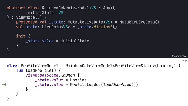 app
RainbowCake
abstract class RainbowCakeViewModel(
initialState: VS
) : ViewModel() {
protected val _state: MutableLiveData = MutableLiveData()
val state: LiveData = _state.distinct()
init {
_state.value = initialState
}
}
class ProfileViewModel : RainbowCakeViewModel(Loading) {
fun loadProfile() {
viewModelScope.launch {
_state.value = Loading
_state.value = ProfileLoaded(loadUserName())
}
}
}
