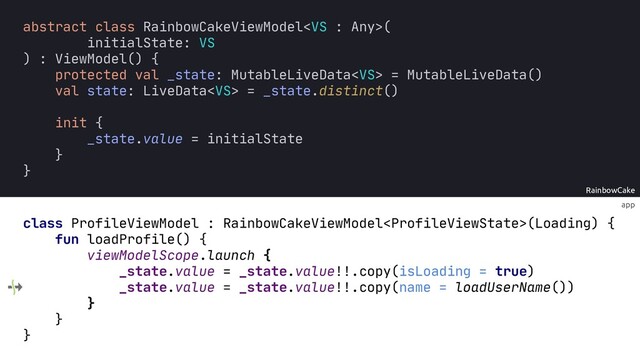 app
RainbowCake
abstract class RainbowCakeViewModel(
initialState: VS
) : ViewModel() {
protected val _state: MutableLiveData = MutableLiveData()
val state: LiveData = _state.distinct()
init {
_state.value = initialState
}
}
class ProfileViewModel : RainbowCakeViewModel(Loading) {
fun loadProfile() {
viewModelScope.launch {
_state.value =
_state.value =
}
}
}
_state.value!!.copy(isLoading = true)
_state.value!!.copy(name = )
loadUserName()

