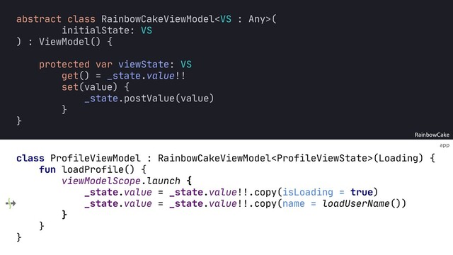 app
RainbowCake
class ProfileViewModel : RainbowCakeViewModel(Loading) {
fun loadProfile() {
viewModelScope.launch {
_state.value = _state.value!!.copy(isLoading = true)
_state.value = _state.value!!.copy(name = loadUserName())
}
}
}
abstract class RainbowCakeViewModel(
initialState: VS
) : ViewModel() {
protected var viewState: VS
get() = _state.value!!
set(value) {
_state.postValue(value)
}
}
