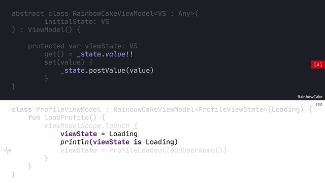 app
RainbowCake
abstract class RainbowCakeViewModel(
initialState: VS
) : ViewModel() {
protected var viewState: VS
get() = _state.value!!
set(value) {
_state.postValue(value)
}
}
println(viewState is Loading)
class ProfileViewModel : RainbowCakeViewModel(Loading) {
fun loadProfile() {
viewModelScope.launch {
viewState = Loading
viewState = ProfileLoaded(loadUserName())
}
}
}
[4]
