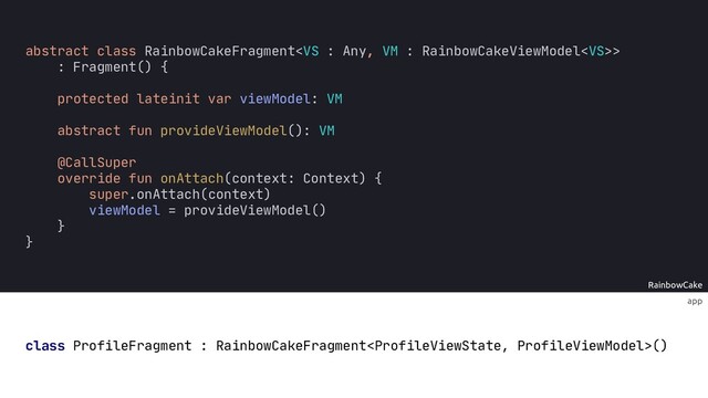 RainbowCake
abstract class RainbowCakeFragment>
: Fragment() {
protected lateinit var viewModel
abstract fun provideViewModel(): VM
@CallSuper
override fun onAttach(context: Context) {
super.onAttach(context)
viewModel = provideViewModel()
}
app
class ProfileFragment : RainbowCakeFragment()
:
: VM
}
