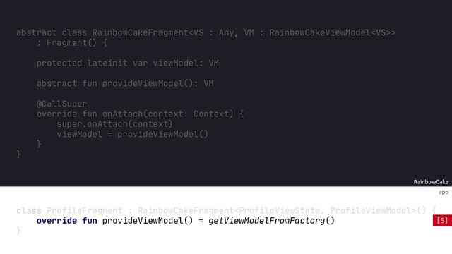 RainbowCake
app
class ProfileFragment : RainbowCakeFragment() {
}
abstract fun provideViewModel(): VM
@CallSuper
override fun onAttach(context: Context) {
super.onAttach(context)
viewModel = provideViewModel()
}
override fun provideViewModel() = getViewModelFromFactory()
abstract class RainbowCakeFragment>
: Fragment() {
protected lateinit var viewModel: VM
}
[5]

