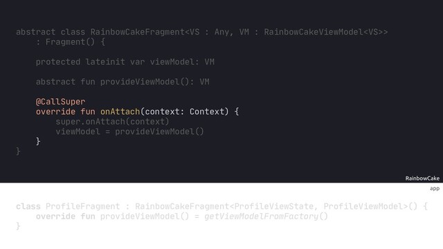 RainbowCake
app
class ProfileFragment : RainbowCakeFragment() {
}
abstract fun provideViewModel(): VM
@CallSuper
override fun onAttach(context: Context) {
super.onAttach(context)
viewModel = provideViewModel()
}
override fun provideViewModel() = getViewModelFromFactory()
abstract class RainbowCakeFragment>
: Fragment() {
protected lateinit var viewModel: VM
}
