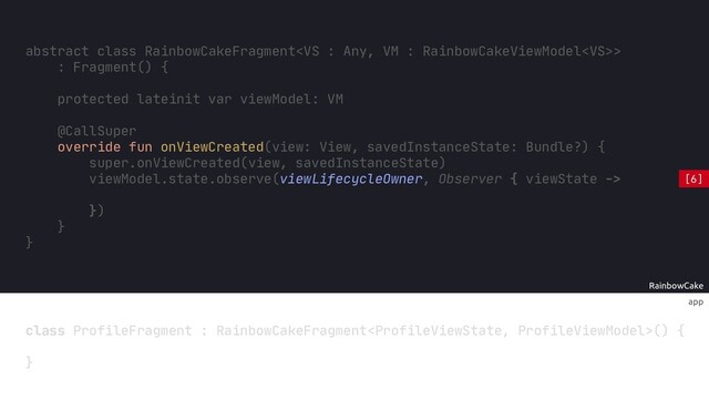RainbowCake
@CallSuper
override fun onViewCreated(view: View, savedInstanceState: Bundle?) {
super.onViewCreated(view, savedInstanceState)
viewModel.state.observe(viewLifecycleOwner, Observer { viewState ->
})
}
app
class ProfileFragment : RainbowCakeFragment() {
}
abstract class RainbowCakeFragment>
: Fragment() {
protected lateinit var viewModel: VM
}
[6]
