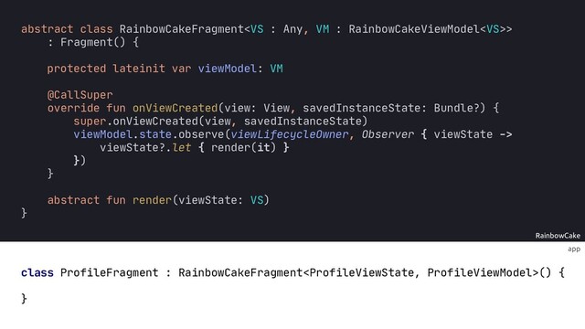 app
RainbowCake
:
protected lateinit var viewModel: VM
abstract class RainbowCakeFragment>
: Fragment() {
abstract fun render(viewState VS)
}
override fun onViewCreated(view: View, savedInstanceState: Bundle?) {
super.onViewCreated(view, savedInstanceState)
viewModel.state.observe(viewLifecycleOwner, Observer { viewState ->
viewState?.let { render(it) }
})
}
@CallSuper
}
class ProfileFragment : RainbowCakeFragment() {
override fun render(viewState: ProfileViewState) {
when (viewState) {
Loading -> { ... }
