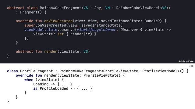app
RainbowCake
override fun render(viewState: ProfileViewState) {
when (viewState) {
Loading -> { ... }
is ProfileLoaded -> { ... }
}
}
:
abstract fun render(viewState VS)
}
abstract class RainbowCakeFragment>
: Fragment() {
override fun onViewCreated(view: View, savedInstanceState: Bundle?) {
super.onViewCreated(view, savedInstanceState)
viewModel.state.observe(viewLifecycleOwner, Observer { viewState ->
viewState?.let { render(it) }
})
}
class ProfileFragment : RainbowCakeFragment() {
}
