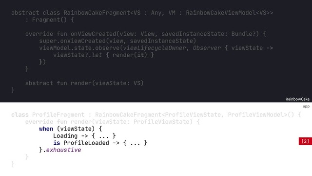 app
override fun onViewCreated(view: View, savedInstanceState: Bundle?) {
super.onViewCreated(view, savedInstanceState)
RainbowCake
abstract class RainbowCakeFragment>
: Fragment() {
override fun onViewCreated(view: View, savedInstanceState: Bundle?) {
super.onViewCreated(view, savedInstanceState)
viewModel.state.observe(viewLifecycleOwner, Observer { viewState ->
viewState?.let { render(it) }
})
}
abstract fun render(viewState: VS)
}
override fun render(viewState: ProfileViewState) {
when (viewState) {
Loading -> { ... }
is ProfileLoaded -> { ... }
}
}
class ProfileFragment : RainbowCakeFragment() {
}
.exhaustive
[2]
