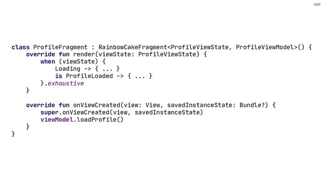 app
override fun render(viewState: ProfileViewState) {
when (viewState) {
Loading -> { ... }
is ProfileLoaded -> { ... }
}
}
class ProfileFragment : RainbowCakeFragment() {
}
.exhaustive
override fun onViewCreated(view: View, savedInstanceState: Bundle?) {
super.onViewCreated(view, savedInstanceState)
viewModel.loadProfile()
}
