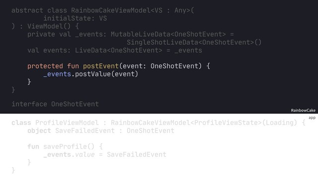 app
RainbowCake
protected fun postEvent(event: OneShotEvent) {
_events.postValue(event)
}
interface OneShotEvent
}
val events: LiveData = _events
abstract class RainbowCakeViewModel(
initialState: VS
) : ViewModel() {
SingleShotLiveData()
val _events: MutableLiveData =
private
class ProfileViewModel RainbowCakeViewModel(Loading) {
object SaveFailedEvent : OneShotEvent
fun saveProfile() {
_events.value = SaveFailedEvent
}
}
:
