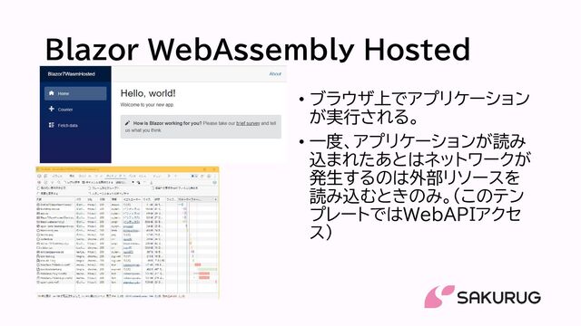 Blazor WebAssembly Hosted
• ブラウザ上でアプリケーション
が実行される。
• 一度、アプリケーションが読み
込まれたあとはネットワークが
発生するのは外部リソースを
読み込むときのみ。(このテン
プレートではWebAPIアクセ
ス）
