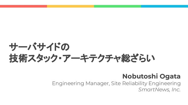 Nobutoshi Ogata
Engineering Manager, Site Reliability Engineering
SmartNews, Inc.
サーバサイドの
技術スタック・アーキテクチャ総ざらい
