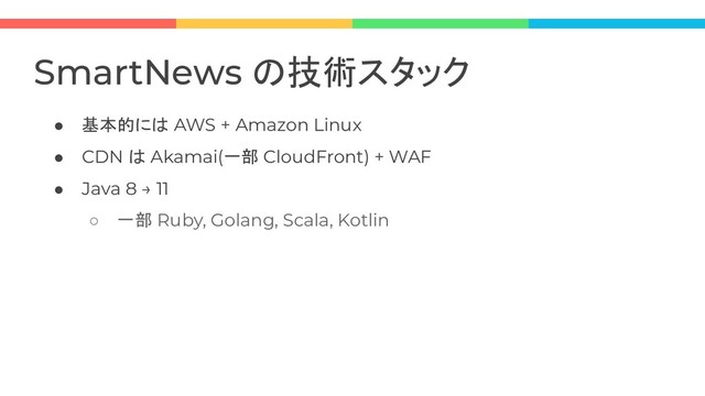 ● 基本的には AWS + Amazon Linux
● CDN は Akamai(一部 CloudFront) + WAF
● Java 8 → 11
○ 一部 Ruby, Golang, Scala, Kotlin
SmartNews の技術スタック
