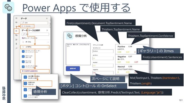 Power Apps で使用する
101
[ボタン] コントロール の OnSelect
ClearCollect(colsentiment, 感情分析.Predict(TextInput.Text, {Language:"ja"}))
感情分析
[ギャラリー] の Itmes
First(colsentiment).Sentences
First(colsentiment).Document.TopSentiment.Name
ThisItem.TopSentiment.Name
ThisItem.TopSentiment.Confidence
Mid(TextInput1, ThisItem.StartIndex+1,
ThisItem.Length)
次ページにて説明
感情分析
