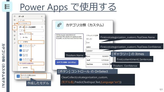 Power Apps で使用する
121
[ボタン] コントロール の OnSelect
ClearCollect(colcategorization_custom,
[モデル名].Predict(TextInput.Text,{Language:"en"}))
作成したモデル
First(colcategorization_custom).TopClass.Name
First(colcategorization_custom).TopClass.Confidence
[ギャラリー] の Itmes
First(colsentiment).Sentences
ThisItem.Name
ThisItem. Confidence
カテゴリ分類（カスタムモデル）

