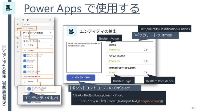 Power Apps で使用する
131
[ボタン] コントロール の OnSelect
ClearCollect(colEntityClassification,
エンティティの抽出.Predict(TextInput.Text,{Language:"en"}))
エンティティの抽出
ThisItem.Value
ThisItem.Type
[ギャラリー] の Itmes
First(colEntityClassification).Entities
ThisItem.Confidence
エンティティの抽出（事前構築済み）
