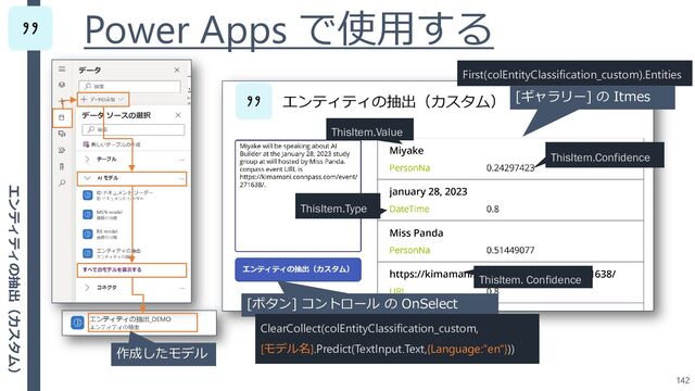 Power Apps で使用する
142
[ボタン] コントロール の OnSelect
ClearCollect(colEntityClassification_custom,
[モデル名].Predict(TextInput.Text,{Language:"en"}))
作成したモデル
ThisItem.Type
ThisItem.Confidence
[ギャラリー] の Itmes
First(colEntityClassification_custom).Entities
ThisItem.Value
ThisItem. Confidence
エンティティの抽出（カスタム）
