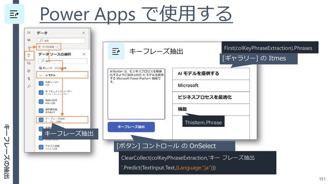 Power Apps で使用する
151
[ボタン] コントロール の OnSelect
ClearCollect(colKeyPhraseExtraction,'キー フレーズ抽出
'.Predict(TextInput.Text,{Language:"ja"}))
ThisItem.Phrase
[ギャラリー] の Itmes
First(colKeyPhraseExtraction).Phrases
キーフレーズ抽出
キーフレーズの抽出
