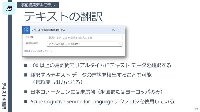 テキストの翻訳
156
◼ 100 以上の言語間でリアルタイムにテキスト データを翻訳する
◼ 翻訳するテキスト データの言語を検出することも可能
（信頼度も出力される）
◼ 日本ロケーションには未展開（米国またはヨーロッパのみ）
◼ Azure Cognitive Service for Language テクノロジを使用している
事前構築済みモデル
テキストの翻訳
