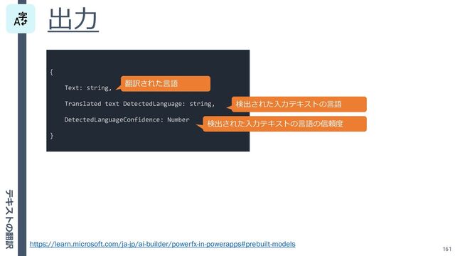 出力
161
https://learn.microsoft.com/ja-jp/ai-builder/powerfx-in-powerapps#prebuilt-models
{
Text: string,
Translated text DetectedLanguage: string,
DetectedLanguageConfidence: Number
}
翻訳された言語
検出された入力テキストの言語
検出された入力テキストの言語の信頼度
テキストの翻訳
