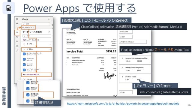 Power Apps で使用する
26
[画像の追加] コントロール の OnSelect
ClearCollect( colInvoice, 請求書処理.Predict( AddMediaButton1.Media ))
請求書処理
[ギャラリー] の Itmes
First( colInvoice ).Tables.Items.Rows
First( colInvoice ).Fields.[フィールド名].Value.Text
https://learn.microsoft.com/ja-jp/ai-builder/powerfx-in-powerapps#prebuilt-models
請求書処理
