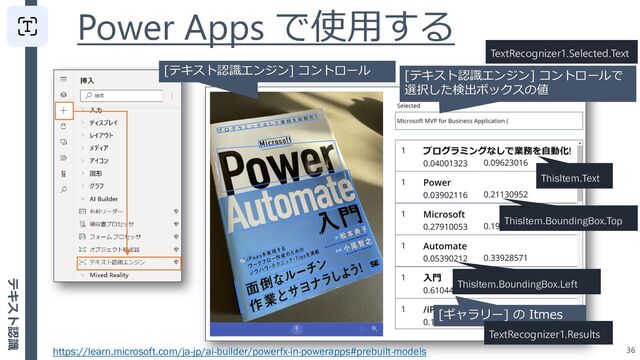 Power Apps で使用する
36
[テキスト認識エンジン] コントロール
[ギャラリー] の Itmes
TextRecognizer1.Results
ThisItem.Text
[テキスト認識エンジン] コントロールで
選択した検出ボックスの値
TextRecognizer1.Selected.Text
ThisItem.BoundingBox.Top
ThisItem.BoundingBox.Left
https://learn.microsoft.com/ja-jp/ai-builder/powerfx-in-powerapps#prebuilt-models
テキスト認識
