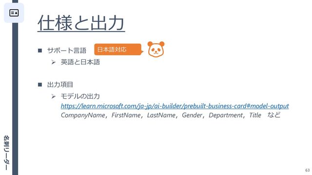 仕様と出力
63
◼ サポート言語
➢ 英語と日本語
◼ 出力項目
➢ モデルの出力
https://learn.microsoft.com/ja-jp/ai-builder/prebuilt-business-card#model-output
CompanyName，FirstName，LastName，Gender，Department，Title など
日本語対応
名刺リーダー
