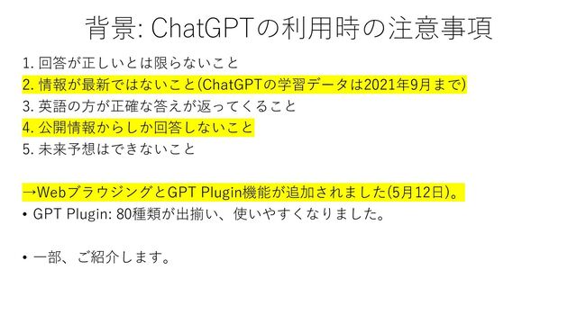 背景: ChatGPTの利用時の注意事項
1. 回答が正しいとは限らないこと
2. 情報が最新ではないこと(ChatGPTの学習データは2021年9月まで)
3. 英語の方が正確な答えが返ってくること
4. 公開情報からしか回答しないこと
5. 未来予想はできないこと
→WebブラウジングとGPT Plugin機能が追加されました(5月12日)。
• GPT Plugin: 80種類が出揃い、使いやすくなりました。
• 一部、ご紹介します。
