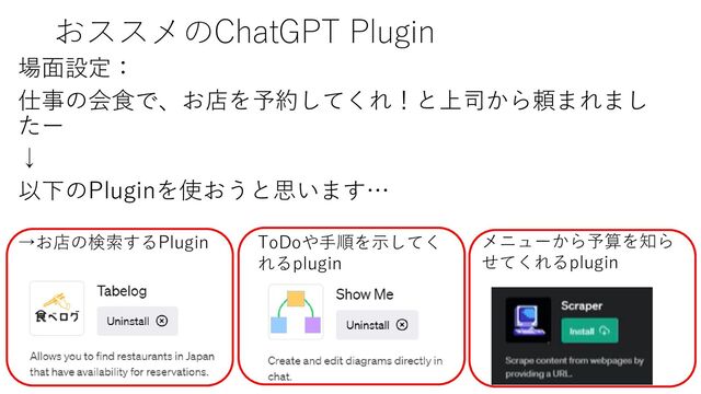 おススメのChatGPT Plugin
場面設定：
仕事の会食で、お店を予約してくれ！と上司から頼まれまし
たー
↓
以下のPluginを使おうと思います…
→お店の検索するPlugin ToDoや手順を示してく
れるplugin
メニューから予算を知ら
せてくれるplugin
