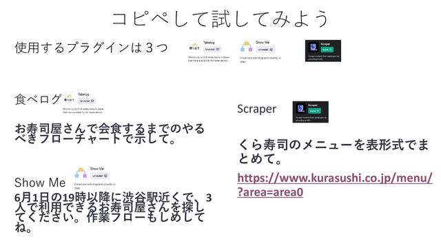 コピペして試してみよう
Scraper
くら寿司のメニューを表形式でま
とめて。
https://www.kurasushi.co.jp/menu/
?area=area0
食べログ
お寿司屋さんで会食するまでのやる
べきフローチャートで示して。
Show Me
6月1日の19時以降に渋谷駅近くで、3
人で利用できるお寿司屋さんを探し
てください。作業フローもしめして
ね。
使用するプラグインは３つ
