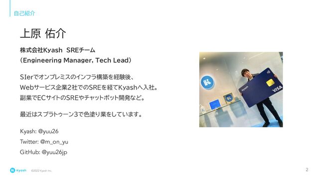 ©2022 Kyash Inc.
自己紹介
株式会社Kyash　SREチーム
(Engineering Manager, Tech Lead)
SIerでオンプレミスのインフラ構築を経験後、
Webサービス企業2社でのSREを経てKyashへ入社。
副業でECサイトのSREやチャットボット開発など。
最近はスプラトゥーン3で色塗り業をしています。
Kyash: @yuu26
Twitter: @m_on_yu
GitHub: @yuu26jp
上原 佑介
2
