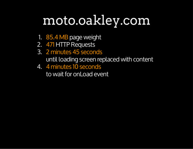 moto.oakley.com
1. 85.4 MB page weight
2. 471 HTTP Requests
3. 2 minutes 45 seconds
until loading screen replaced with content
4. 4 minutes 10 seconds
to wait for onLoad event
