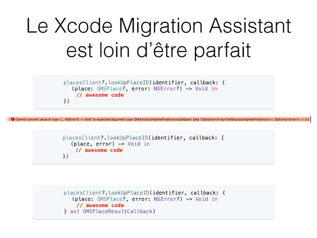 Le Xcode Migration Assistant
est loin d’être parfait
placesClient?.lookUpPlaceID(identifier, callback: {
(place: GMSPlace?, error: NSError?) -> Void in
// awesome code
})
placesClient?.lookUpPlaceID(identifier, callback: {
(place, error) -> Void in
// awesome code
})
placesClient?.lookUpPlaceID(identifier, callback: {
(place: GMSPlace?, error: NSError?) -> Void in
// awesome code
} as! GMSPlaceResultCallback)
