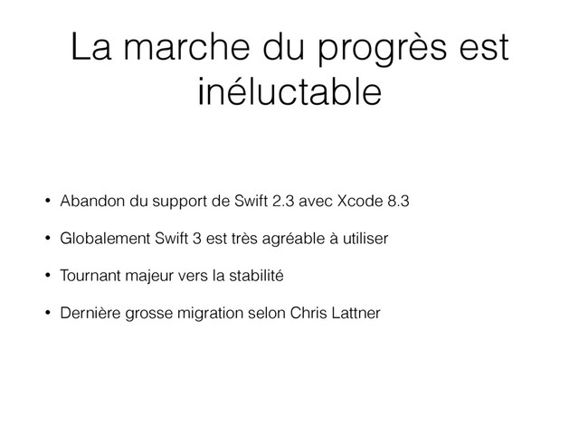 La marche du progrès est
inéluctable
• Abandon du support de Swift 2.3 avec Xcode 8.3
• Globalement Swift 3 est très agréable à utiliser
• Tournant majeur vers la stabilité
• Dernière grosse migration selon Chris Lattner
