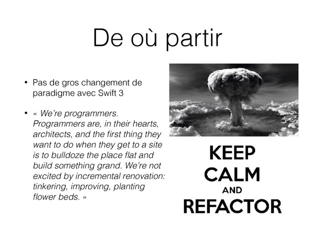 De où partir
• Pas de gros changement de
paradigme avec Swift 3
• « We’re programmers.
Programmers are, in their hearts,
architects, and the ﬁrst thing they
want to do when they get to a site
is to bulldoze the place ﬂat and
build something grand. We’re not
excited by incremental renovation:
tinkering, improving, planting
ﬂower beds. »

