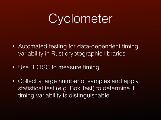 Cyclometer
• Automated testing for data-dependent timing
variability in Rust cryptographic libraries
• Use RDTSC to measure timing
• Collect a large number of samples and apply
statistical test (e.g. Box Test) to determine if
timing variability is distinguishable
