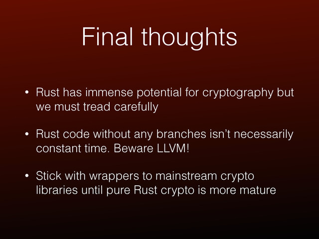Final thoughts
• Rust has immense potential for cryptography but
we must tread carefully
• Rust code without any branches isn’t necessarily
constant time. Beware LLVM!
• Stick with wrappers to mainstream crypto
libraries until pure Rust crypto is more mature
