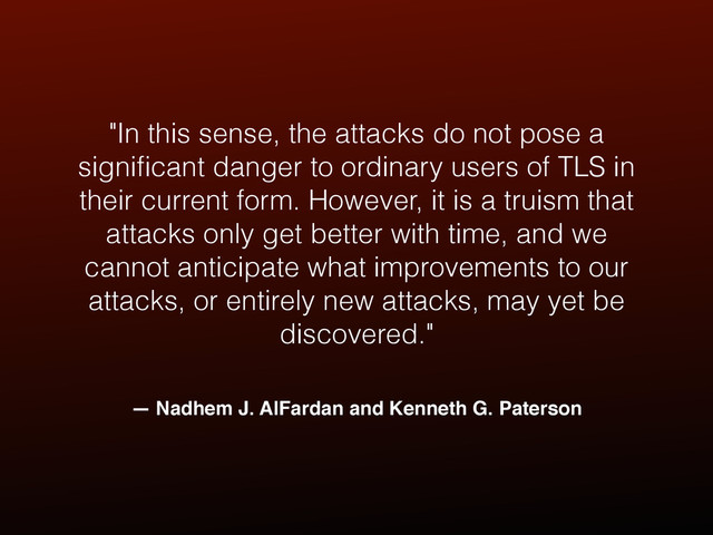 — Nadhem J. AlFardan and Kenneth G. Paterson
"In this sense, the attacks do not pose a
signiﬁcant danger to ordinary users of TLS in
their current form. However, it is a truism that
attacks only get better with time, and we
cannot anticipate what improvements to our
attacks, or entirely new attacks, may yet be
discovered."
