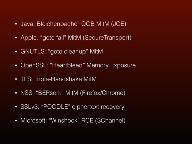 • Java: Bleichenbacher OOB MitM (JCE)
• Apple: “goto fail” MitM (SecureTransport)
• GNUTLS: “goto cleanup” MitM
• OpenSSL: “Heartbleed” Memory Exposure
• TLS: Triple-Handshake MitM
• NSS: “BERserk” MitM (Firefox/Chrome)
• SSLv3: “POODLE” ciphertext recovery
• Microsoft: “Winshock” RCE (SChannel)
