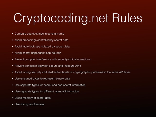 Cryptocoding.net Rules
• Compare secret strings in constant time
• Avoid branchings controlled by secret data
• Avoid table look-ups indexed by secret data
• Avoid secret-dependent loop bounds
• Prevent compiler interference with security-critical operations
• Prevent confusion between secure and insecure APIs
• Avoid mixing security and abstraction levels of cryptographic primitives in the same API layer
• Use unsigned bytes to represent binary data
• Use separate types for secret and non-secret information
• Use separate types for different types of information
• Clean memory of secret data
• Use strong randomness
