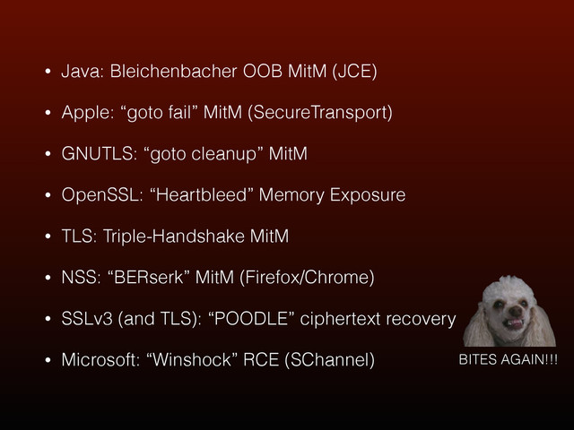 • Java: Bleichenbacher OOB MitM (JCE)
• Apple: “goto fail” MitM (SecureTransport)
• GNUTLS: “goto cleanup” MitM
• OpenSSL: “Heartbleed” Memory Exposure
• TLS: Triple-Handshake MitM
• NSS: “BERserk” MitM (Firefox/Chrome)
• SSLv3 (and TLS): “POODLE” ciphertext recovery
• Microsoft: “Winshock” RCE (SChannel) BITES AGAIN!!!
