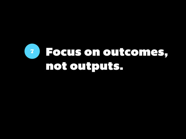 7 Focus on outcomes,
not outputs.
