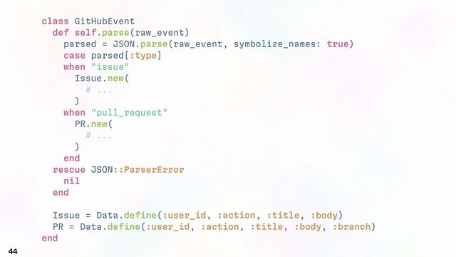 class GitHubEvent
def self.parse(raw_event)
parsed = JSON.parse(raw_event, symbolize_names: true)
case parsed[:type]
when "issue"
Issue.new(
# ...
)
when "pull_request"
PR.new(
# ...
)
end
rescue JSON::ParserError
nil
end
Issue = Data.define(:user_id, :action, :title, :body)
PR = Data.define(:user_id, :action, :title, :body, :branch)
end
44
