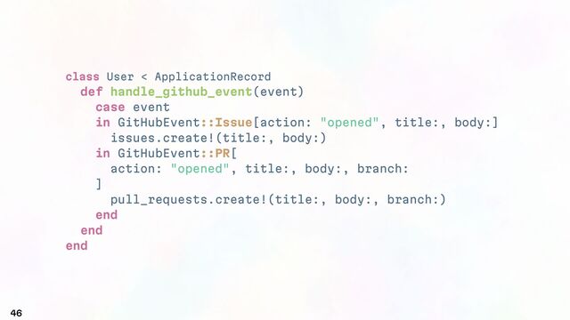 class User < ApplicationRecord
def handle_github_event(event)
case event
in GitHubEvent::Issue[action: "opened", title:, body:]
issues.create!(title:, body:)
in GitHubEvent::PR[
action: "opened", title:, body:, branch:
]
pull_requests.create!(title:, body:, branch:)
end
end
end
46
