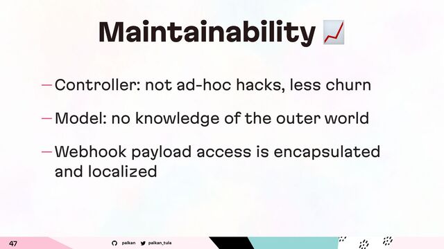 palkan_tula
palkan
Maintainability "
— Controller: not ad-hoc hacks, less churn
— Model: no knowledge of the outer world
— Webhook payload access is encapsulated
and localized
47
