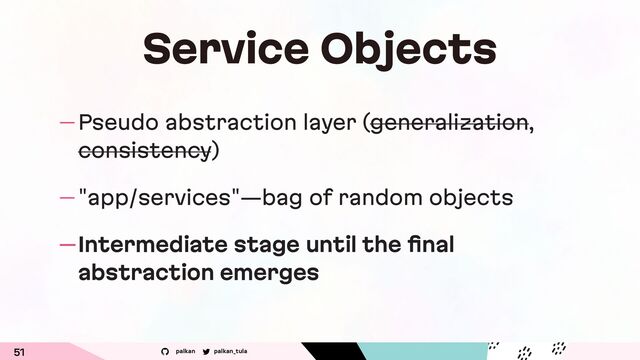 palkan_tula
palkan
Service Objects
— Pseudo abstraction layer (generalization,
consistency)
— "app/services"—bag of random objects
—Intermediate stage until the ﬁnal
abstraction emerges
51
